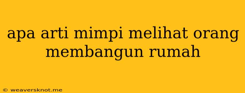 Apa Arti Mimpi Melihat Orang Membangun Rumah