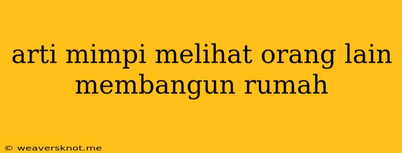 Arti Mimpi Melihat Orang Lain Membangun Rumah