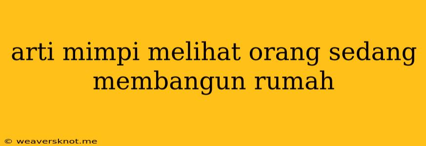 Arti Mimpi Melihat Orang Sedang Membangun Rumah