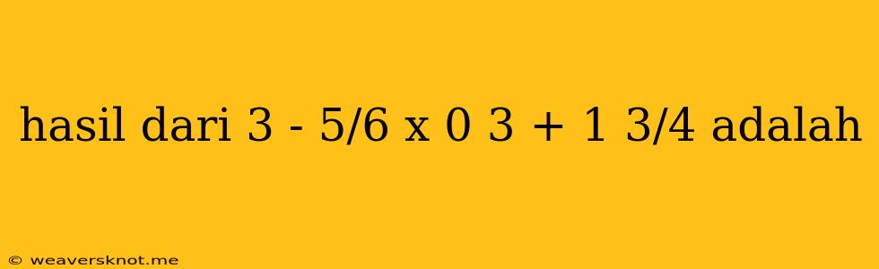 Hasil Dari 3 - 5/6 X 0 3 + 1 3/4 Adalah