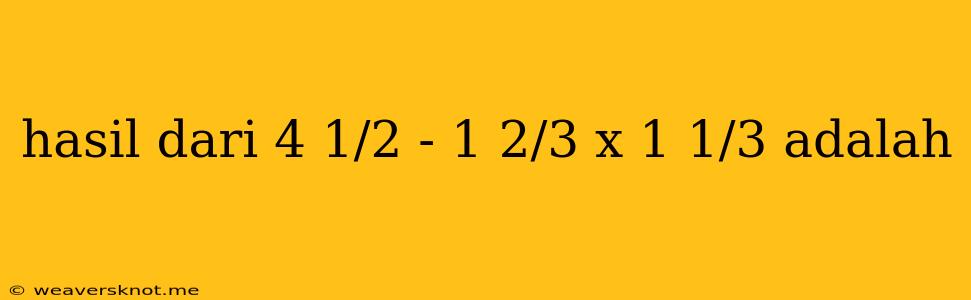 Hasil Dari 4 1/2 - 1 2/3 X 1 1/3 Adalah