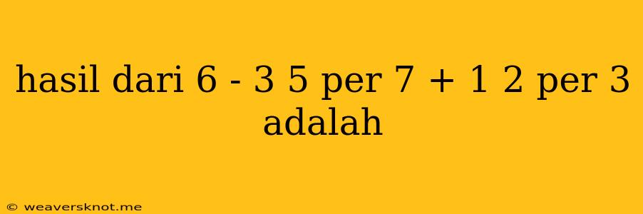 Hasil Dari 6 - 3 5 Per 7 + 1 2 Per 3 Adalah