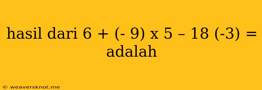 Hasil Dari 6 + (- 9) X 5 – 18 (-3) = Adalah