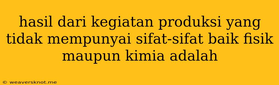 Hasil Dari Kegiatan Produksi Yang Tidak Mempunyai Sifat-sifat Baik Fisik Maupun Kimia Adalah