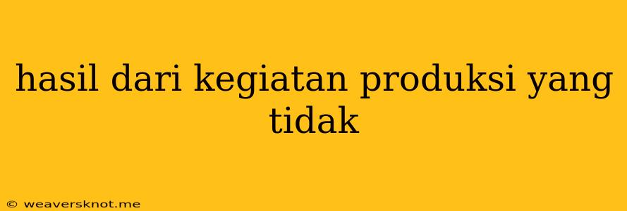 Hasil Dari Kegiatan Produksi Yang Tidak