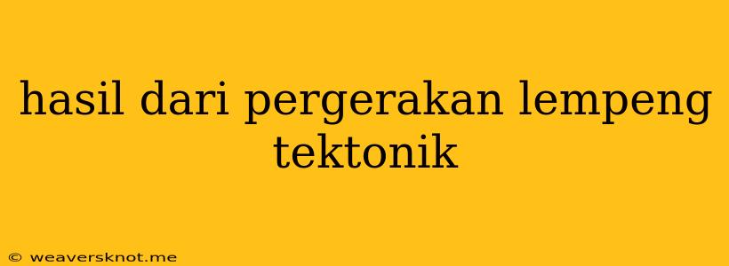 Hasil Dari Pergerakan Lempeng Tektonik