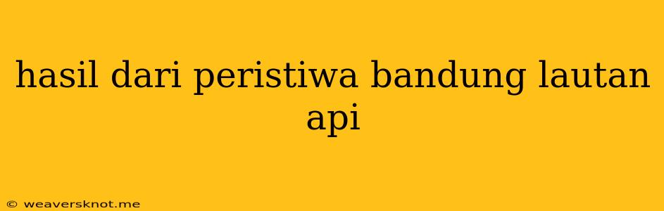 Hasil Dari Peristiwa Bandung Lautan Api