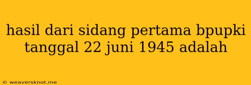 Hasil Dari Sidang Pertama Bpupki Tanggal 22 Juni 1945 Adalah