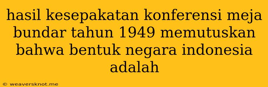 Hasil Kesepakatan Konferensi Meja Bundar Tahun 1949 Memutuskan Bahwa Bentuk Negara Indonesia Adalah