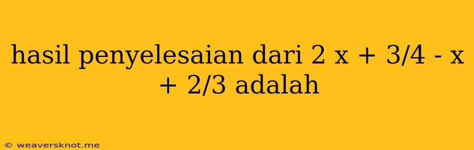 Hasil Penyelesaian Dari 2 X + 3/4 - X + 2/3 Adalah